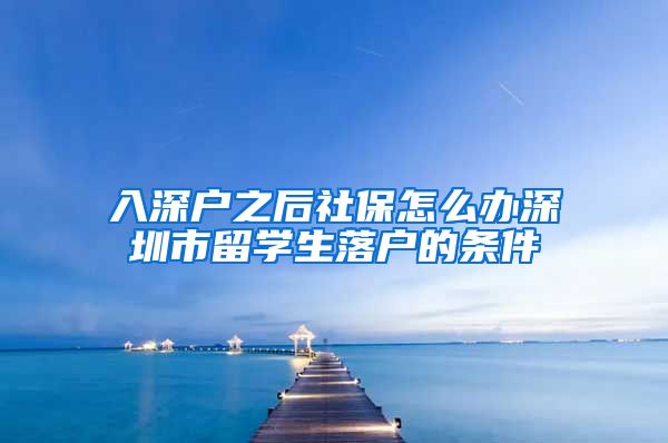 入深户之后社保怎么办深圳市留学生落户的条件