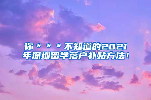 你＊＊＊不知道的2021年深圳留学落户补贴方法！