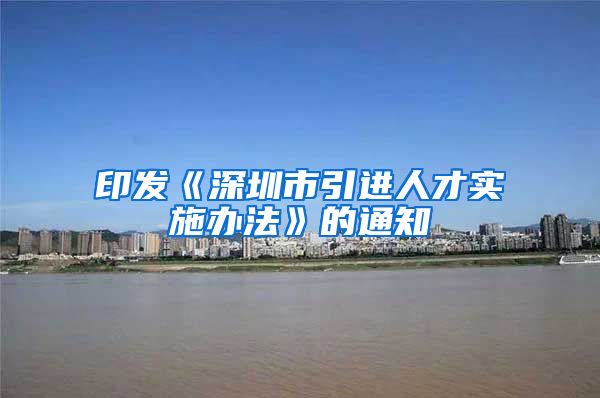 印发《深圳市引进人才实施办法》的通知