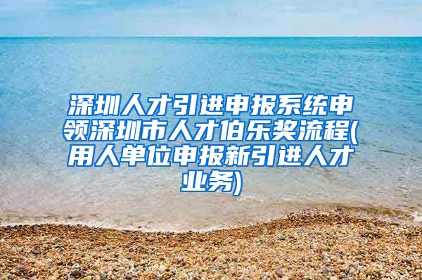 深圳人才引进申报系统申领深圳市人才伯乐奖流程(用人单位申报新引进人才业务)