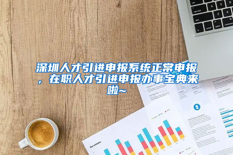 深圳人才引进申报系统正常申报，在职人才引进申报办事宝典来啦~