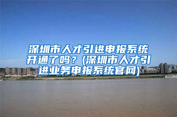 深圳市人才引进申报系统开通了吗？(深圳市人才引进业务申报系统官网)