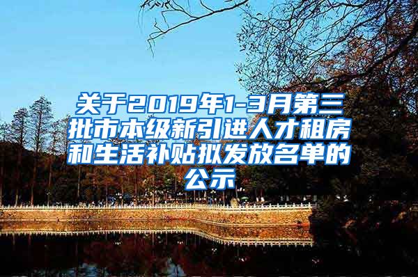 关于2019年1-3月第三批市本级新引进人才租房和生活补贴拟发放名单的公示