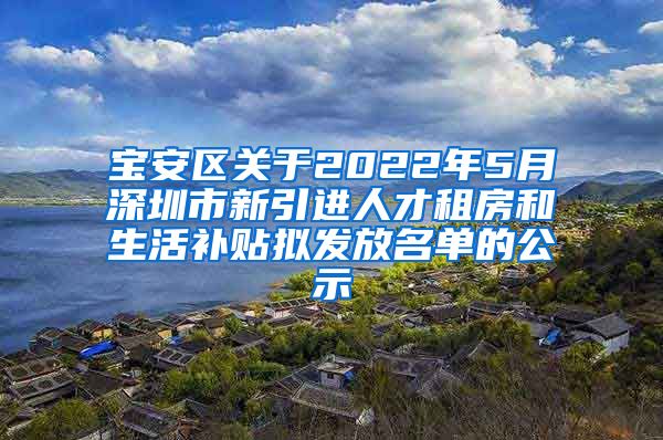 宝安区关于2022年5月深圳市新引进人才租房和生活补贴拟发放名单的公示