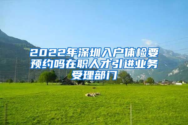 2022年深圳入户体检要预约吗在职人才引进业务受理部门