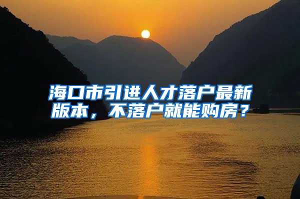 海口市引进人才落户最新版本，不落户就能购房？