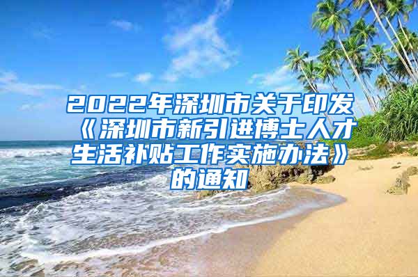 2022年深圳市关于印发《深圳市新引进博士人才生活补贴工作实施办法》的通知