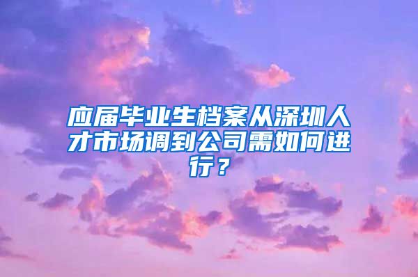 应届毕业生档案从深圳人才市场调到公司需如何进行？