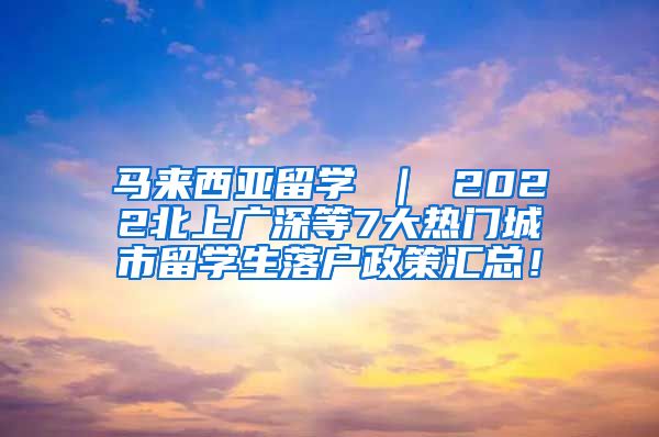 马来西亚留学 ｜ 2022北上广深等7大热门城市留学生落户政策汇总！