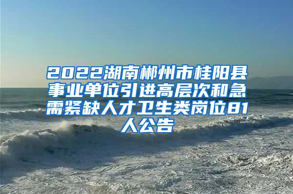 2022湖南郴州市桂阳县事业单位引进高层次和急需紧缺人才卫生类岗位81人公告