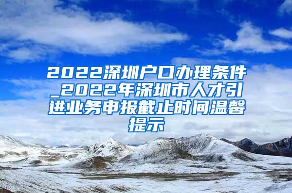 2022深圳户口办理条件_2022年深圳市人才引进业务申报截止时间温馨提示