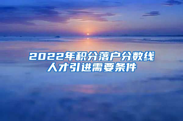 2022年积分落户分数线人才引进需要条件