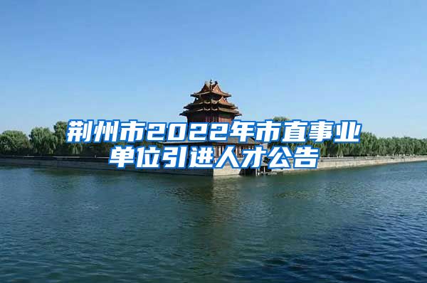 荆州市2022年市直事业单位引进人才公告