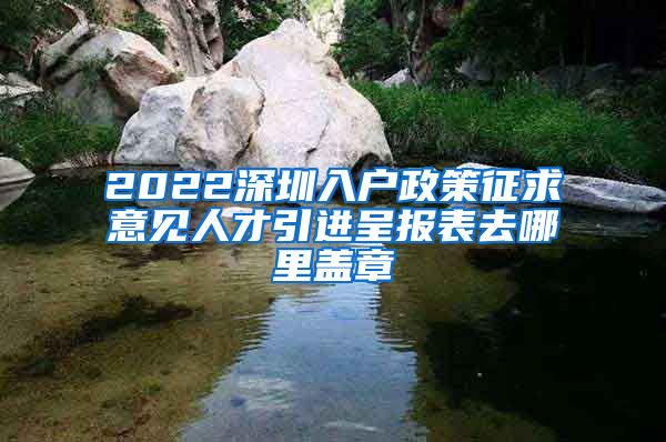 2022深圳入户政策征求意见人才引进呈报表去哪里盖章