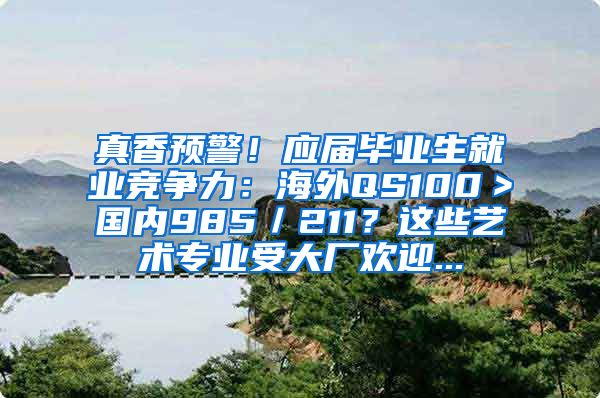 真香预警！应届毕业生就业竞争力：海外QS100＞国内985／211？这些艺术专业受大厂欢迎...