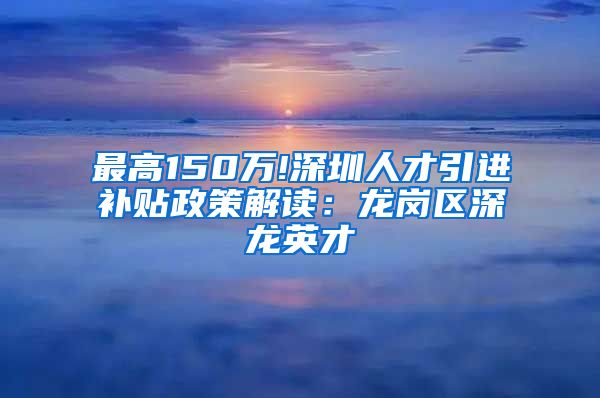 最高150万!深圳人才引进补贴政策解读：龙岗区深龙英才