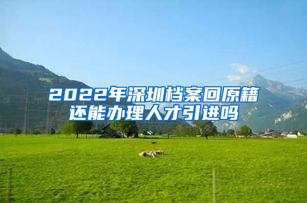 2022年深圳档案回原籍还能办理人才引进吗