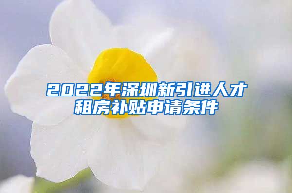 2022年深圳新引进人才租房补贴申请条件