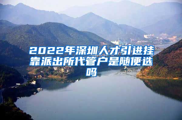 2022年深圳人才引进挂靠派出所代管户是随便选吗