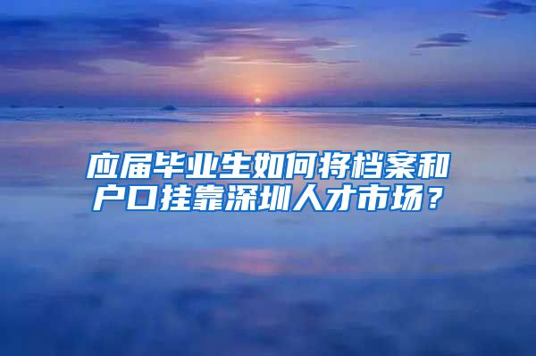 应届毕业生如何将档案和户口挂靠深圳人才市场？