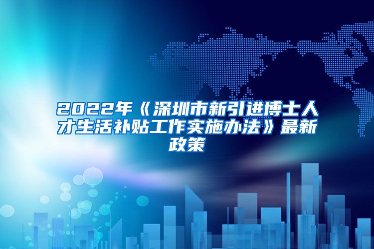 2022年《深圳市新引进博士人才生活补贴工作实施办法》最新政策