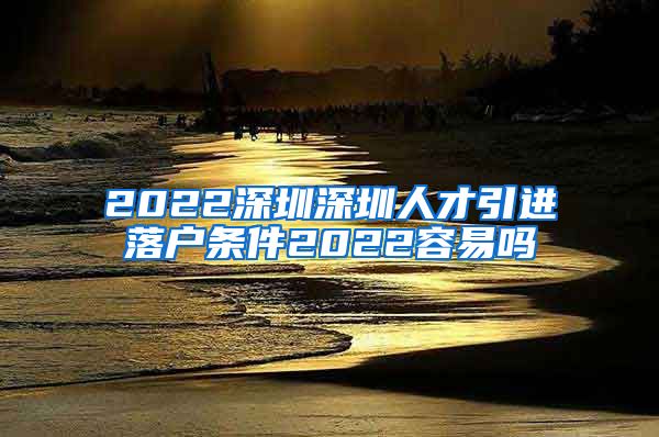 2022深圳深圳人才引进落户条件2022容易吗