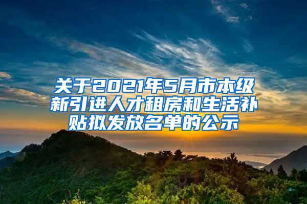 关于2021年5月市本级新引进人才租房和生活补贴拟发放名单的公示