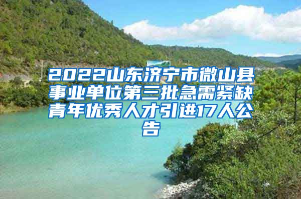 2022山东济宁市微山县事业单位第三批急需紧缺青年优秀人才引进17人公告