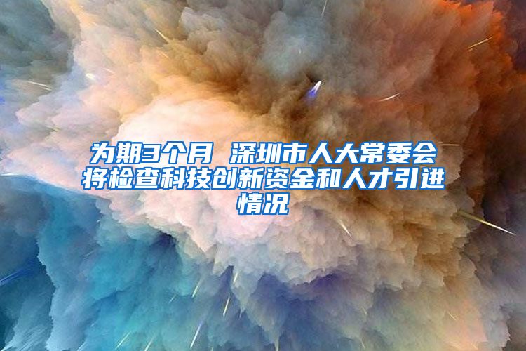 为期3个月 深圳市人大常委会将检查科技创新资金和人才引进情况