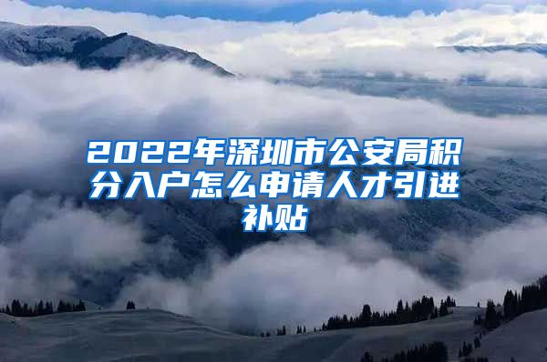 2022年深圳市公安局积分入户怎么申请人才引进补贴