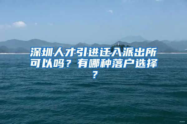 深圳人才引进迁入派出所可以吗？有哪种落户选择？