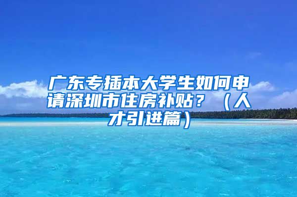 广东专插本大学生如何申请深圳市住房补贴？（人才引进篇）