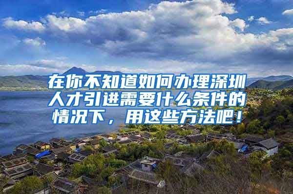 在你不知道如何办理深圳人才引进需要什么条件的情况下，用这些方法吧！