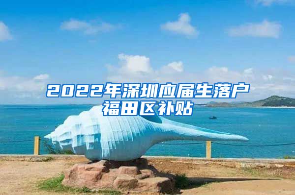 2022年深圳应届生落户福田区补贴