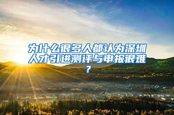 为什么很多人都认为深圳人才引进测评与申报很难？