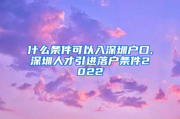 什么条件可以入深圳户口,深圳人才引进落户条件2022