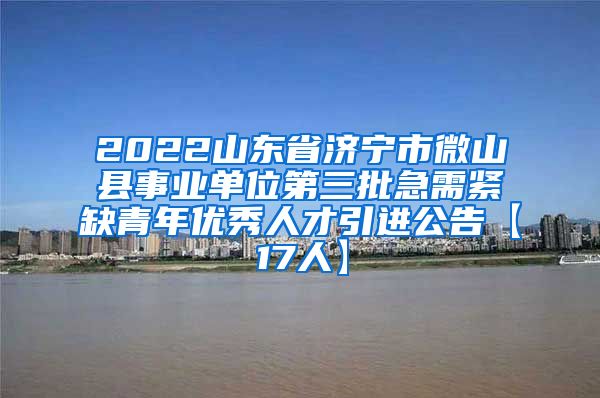 2022山东省济宁市微山县事业单位第三批急需紧缺青年优秀人才引进公告【17人】