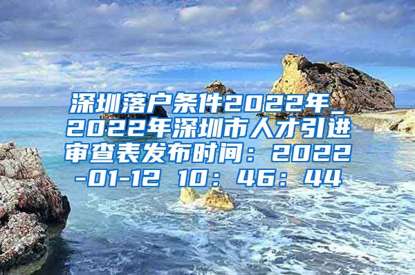 深圳落户条件2022年_2022年深圳市人才引进审查表发布时间：2022-01-12 10：46：44