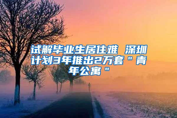 试解毕业生居住难 深圳计划3年推出2万套＂青年公寓＂