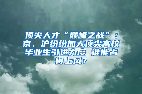 顶尖人才“巅峰之战”：京、沪纷纷加大顶尖高校毕业生引进力度 谁能占得上风？