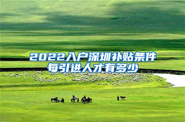 2022入户深圳补贴条件每引进人才有多少