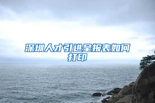 深圳人才引进呈报表如何打印