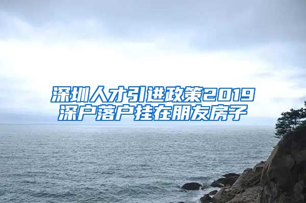 深圳人才引进政策2019深户落户挂在朋友房子