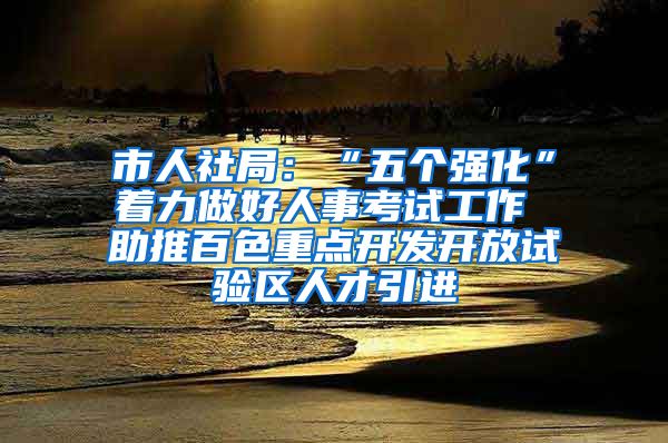 市人社局：“五个强化”着力做好人事考试工作 助推百色重点开发开放试验区人才引进