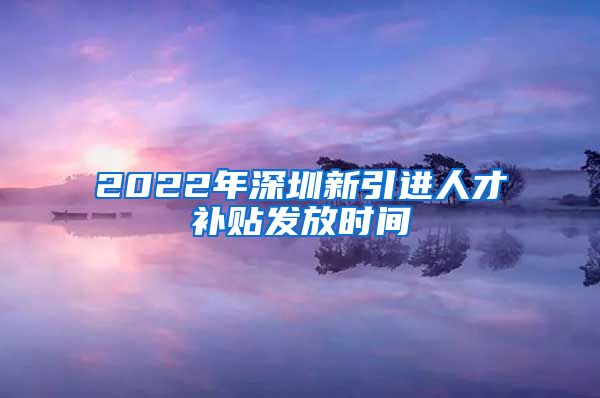 2022年深圳新引进人才补贴发放时间