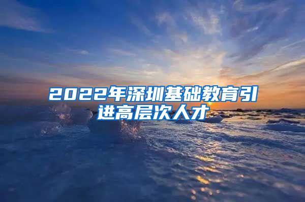 2022年深圳基础教育引进高层次人才