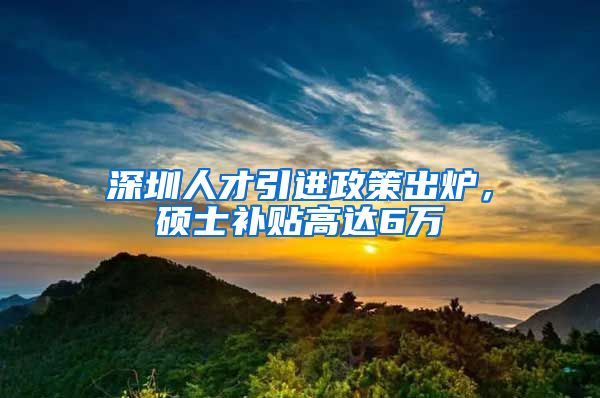 深圳人才引进政策出炉，硕士补贴高达6万