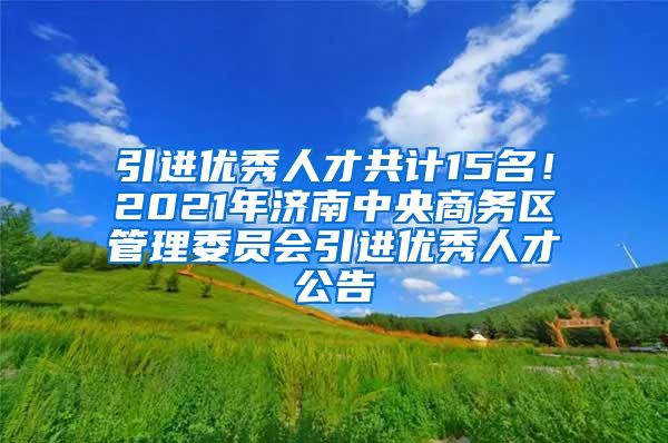 引进优秀人才共计15名！2021年济南中央商务区管理委员会引进优秀人才公告