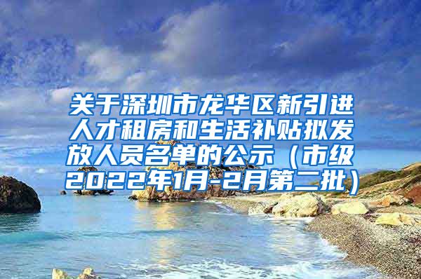 关于深圳市龙华区新引进人才租房和生活补贴拟发放人员名单的公示（市级2022年1月-2月第二批）