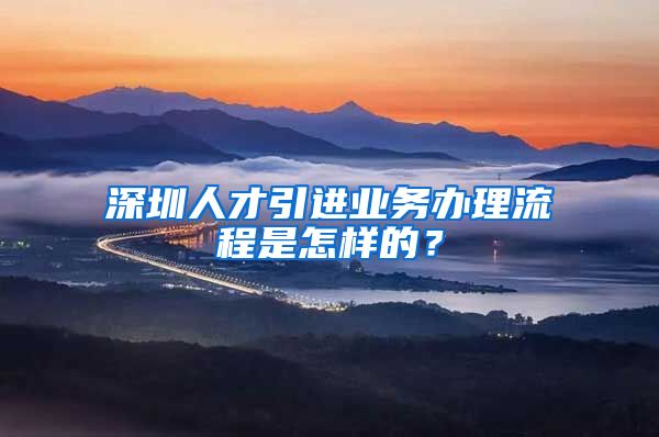 深圳人才引进业务办理流程是怎样的？